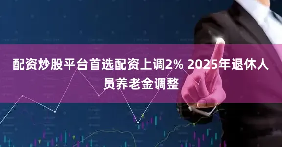 配资炒股平台首选配资上调2% 2025年退休人员养老金调整