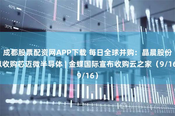 成都股票配资网APP下载 每日全球并购：晶晨股份拟收购芯迈微半导体 | 金蝶国际宣布收购云之家（9/16）