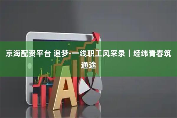 京海配资平台 追梦·一线职工风采录｜经纬青春筑通途