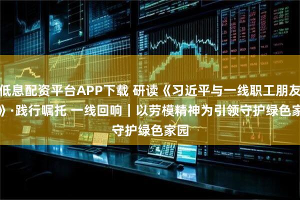 低息配资平台APP下载 研读《习近平与一线职工朋友们》·践行嘱托 一线回响｜以劳模精神为引领守护绿色家园