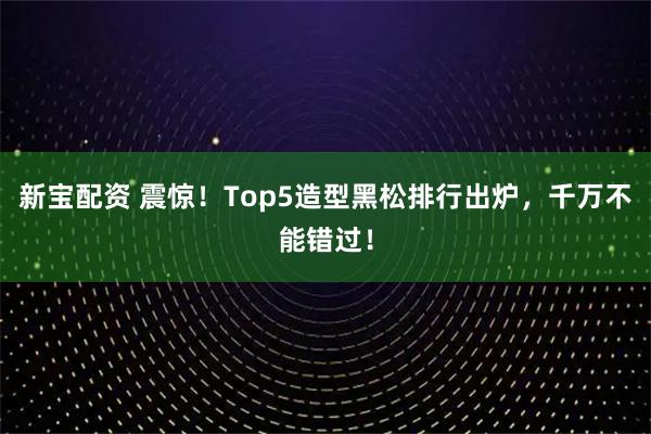 新宝配资 震惊！Top5造型黑松排行出炉，千万不能错过！