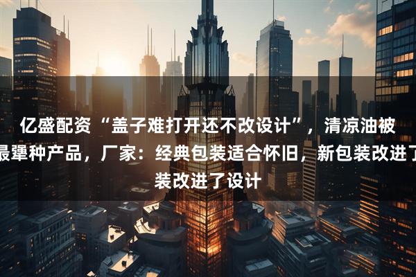 亿盛配资 “盖子难打开还不改设计”，清凉油被调侃最犟种产品，厂家：经典包装适合怀旧，新包装改进了设计