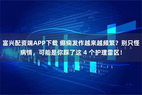 富兴配资端APP下载 癫痫发作越来越频繁？别只怪病情，可能是你踩了这 4 个护理雷区！