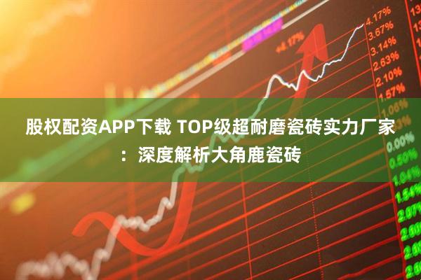 股权配资APP下载 TOP级超耐磨瓷砖实力厂家：深度解析大角鹿瓷砖