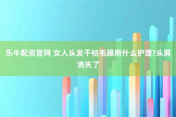 乐牛配资官网 女人头发干枯毛躁用什么护理?头屑消失了