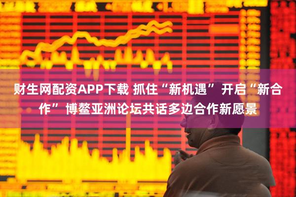 财生网配资APP下载 抓住“新机遇” 开启“新合作” 博鳌亚洲论坛共话多边合作新愿景