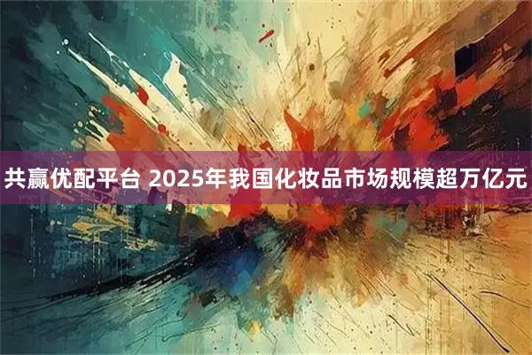 共赢优配平台 2025年我国化妆品市场规模超万亿元