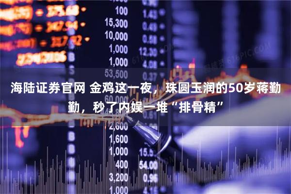 海陆证券官网 金鸡这一夜，珠圆玉润的50岁蒋勤勤，秒了内娱一堆“排骨精”