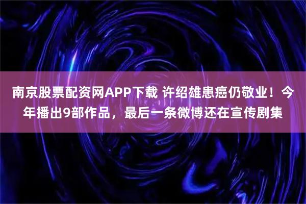 南京股票配资网APP下载 许绍雄患癌仍敬业！今年播出9部作品，最后一条微博还在宣传剧集