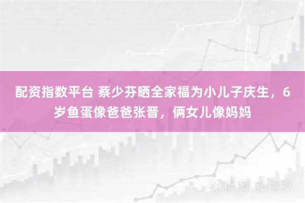 配资指数平台 蔡少芬晒全家福为小儿子庆生，6岁鱼蛋像爸爸张晋，俩女儿像妈妈