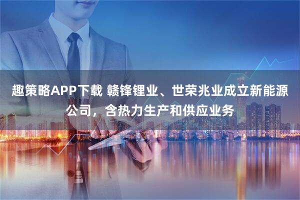 趣策略APP下载 赣锋锂业、世荣兆业成立新能源公司，含热力生产和供应业务