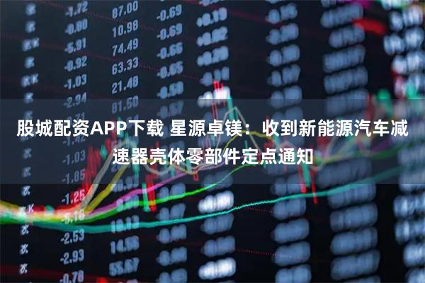 股城配资APP下载 星源卓镁:收到新能源汽车减速器壳体零部件定点通知