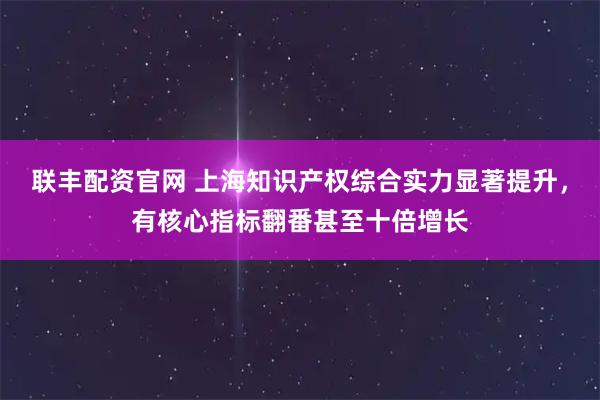 联丰配资官网 上海知识产权综合实力显著提升，有核心指标翻番甚至十倍增长