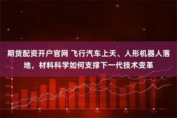 期货配资开户官网 飞行汽车上天、人形机器人落地，材料科学如何支撑下一代技术变革