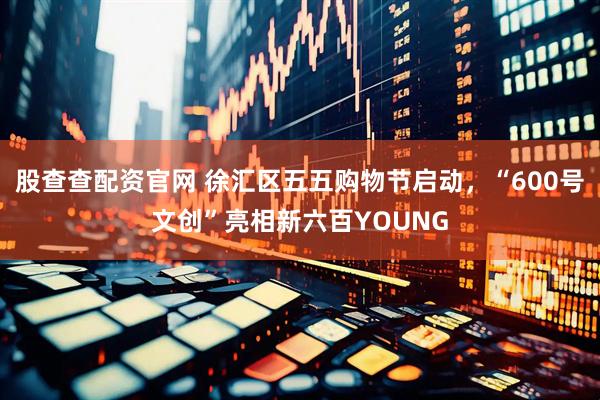 股查查配资官网 徐汇区五五购物节启动，“600号文创”亮相新六百YOUNG