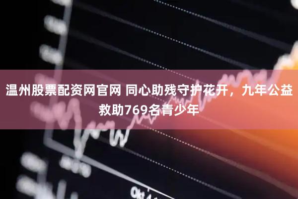 温州股票配资网官网 同心助残守护花开，九年公益救助769名青少年