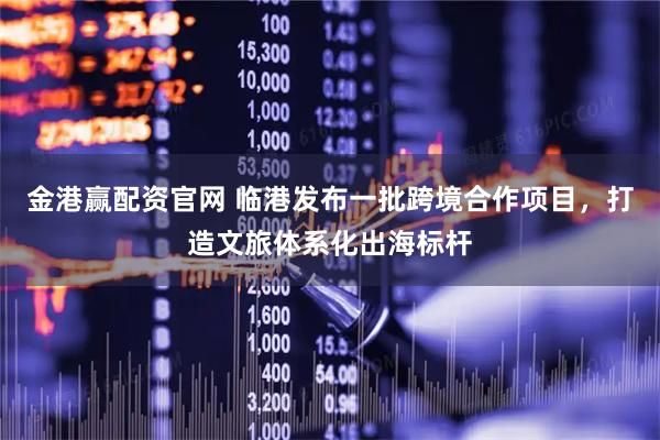 金港赢配资官网 临港发布一批跨境合作项目，打造文旅体系化出海标杆