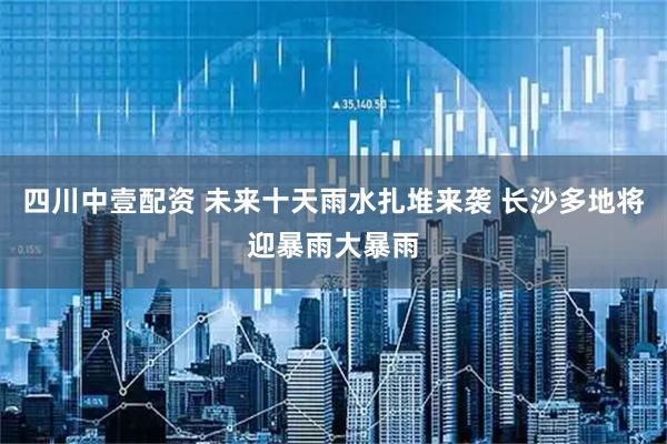 四川中壹配资 未来十天雨水扎堆来袭 长沙多地将迎暴雨大暴雨