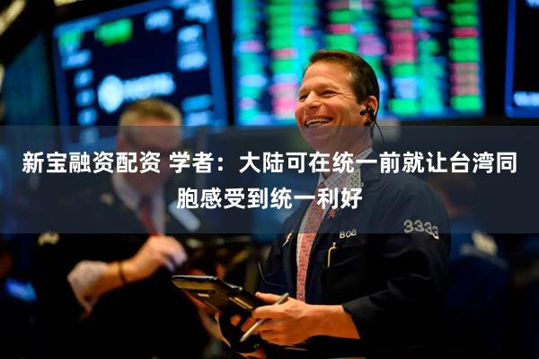 新宝融资配资 学者：大陆可在统一前就让台湾同胞感受到统一利好