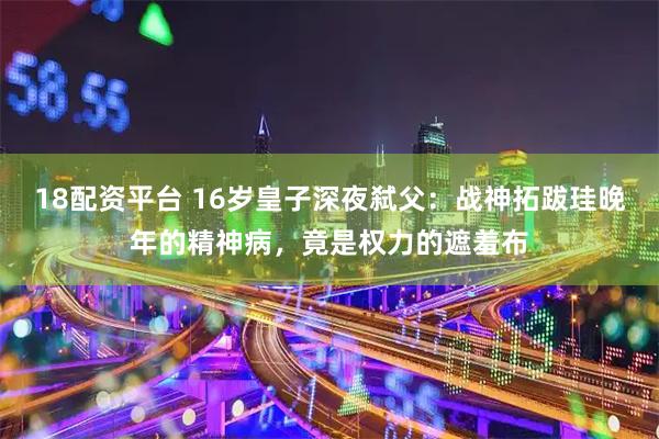 18配资平台 16岁皇子深夜弑父：战神拓跋珪晚年的精神病，竟是权力的遮羞布