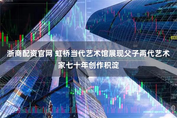 浙商配资官网 虹桥当代艺术馆展现父子两代艺术家七十年创作积淀