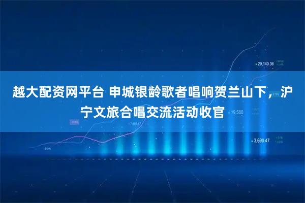 越大配资网平台 申城银龄歌者唱响贺兰山下，沪宁文旅合唱交流活动收官