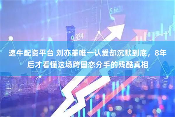 速牛配资平台 刘亦菲唯一认爱却沉默到底，8年后才看懂这场跨国恋分手的残酷真相