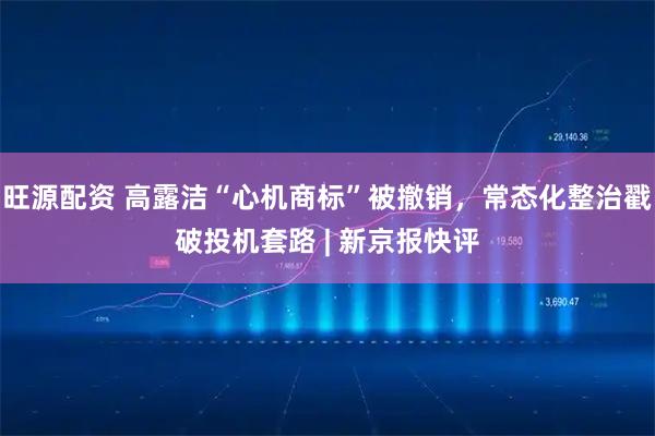 旺源配资 高露洁“心机商标”被撤销，常态化整治戳破投机套路 | 新京报快评