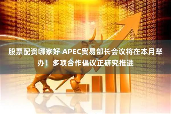 股票配资哪家好 APEC贸易部长会议将在本月举办！多项合作倡议正研究推进