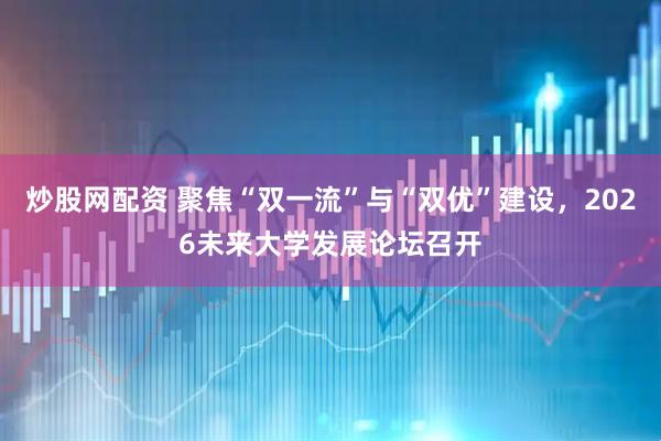 炒股网配资 聚焦“双一流”与“双优”建设，2026未来大学发展论坛召开