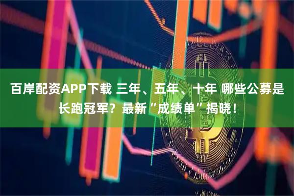 百岸配资APP下载 三年、五年、十年 哪些公募是长跑冠军？最新“成绩单”揭晓！