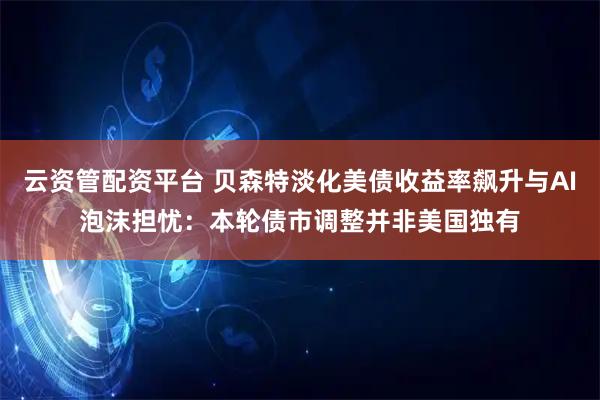 云资管配资平台 贝森特淡化美债收益率飙升与AI泡沫担忧：本轮债市调整并非美国独有